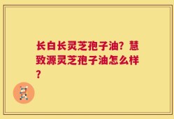长白长灵芝孢子油？慧致源灵芝孢子油怎么样？