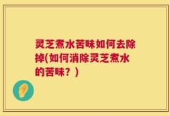 灵芝煮水苦味如何去除掉(如何消除灵芝煮水的苦味？)