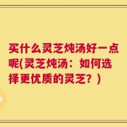 买什么灵芝炖汤好一点呢(灵芝炖汤：如何选择更优质的灵芝？)