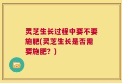 灵芝生长过程中要不要施肥(灵芝生长是否需要施肥？)