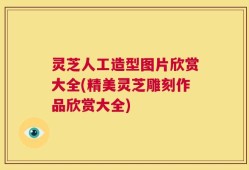 灵芝人工造型图片欣赏大全(精美灵芝雕刻作品欣赏大全)