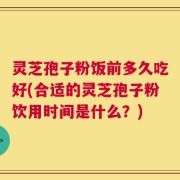 灵芝孢子粉饭前多久吃好(合适的灵芝孢子粉饮用时间是什么？)
