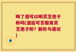 喝了酒可以喝灵芝孢子粉吗(酒后可否服用灵芝孢子粉？解析与建议)