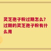 灵芝孢子粉过期怎么？过期的灵芝孢子粉有什么用