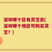 深圳哪个区有灵芝卖(深圳哪个地区可购买灵芝？)