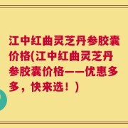 江中红曲灵芝丹参胶囊价格(江中红曲灵芝丹参胶囊价格——优惠多多，快来选！)
