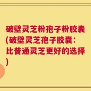 破壁灵芝粉孢子粉胶囊(破壁灵芝孢子胶囊：比普通灵芝更好的选择)