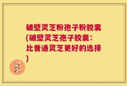 破壁灵芝粉孢子粉胶囊(破壁灵芝孢子胶囊：比普通灵芝更好的选择)