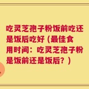 吃灵芝孢子粉饭前吃还是饭后吃好 (最佳食用时间：吃灵芝孢子粉是饭前还是饭后？)