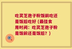 吃灵芝孢子粉饭前吃还是饭后吃好 (最佳食用时间：吃灵芝孢子粉是饭前还是饭后？)