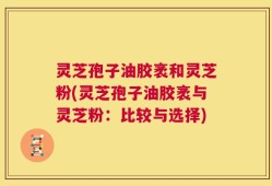 灵芝孢子油胶袤和灵芝粉(灵芝孢子油胶袤与灵芝粉：比较与选择)