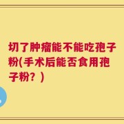 切了肿瘤能不能吃孢子粉(手术后能否食用孢子粉？)
