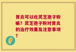 胃炎可以吃灵芝孢子粉嘛？灵芝孢子粉对胃炎的治疗效果及注意事项？
