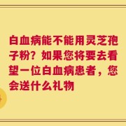 白血病能不能用灵芝孢子粉？如果您将要去看望一位白血病患者，您会送什么礼物