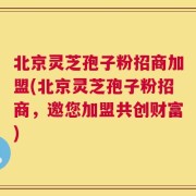 北京灵芝孢子粉招商加盟(北京灵芝孢子粉招商，邀您加盟共创财富)