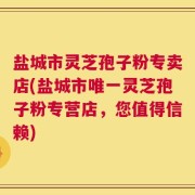 盐城市灵芝孢子粉专卖店(盐城市唯一灵芝孢子粉专营店，您值得信赖)