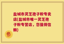 盐城市灵芝孢子粉专卖店(盐城市唯一灵芝孢子粉专营店，您值得信赖)