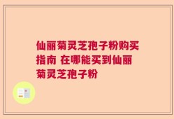 仙丽菊灵芝孢子粉购买指南 在哪能买到仙丽菊灵芝孢子粉