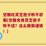 空腹吃灵芝孢子粉不舒服(空腹食用灵芝孢子粉不适？这么做需谨慎！)