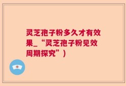 灵芝孢子粉多久才有效果_“灵芝孢子粉见效周期探究”)