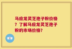 马应龙灵芝孢子粉价格？了解马应龙灵芝孢子粉的市场价格？