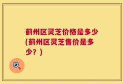 蓟州区灵芝价格是多少(蓟州区灵芝售价是多少？)