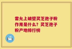 雷允上破壁灵芝孢子粉作用是什么？灵芝孢子粉产地排行榜