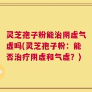 灵芝孢子粉能治阴虚气虚吗(灵芝孢子粉：能否治疗阴虚和气虚？)