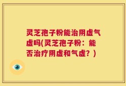 灵芝孢子粉能治阴虚气虚吗(灵芝孢子粉：能否治疗阴虚和气虚？)
