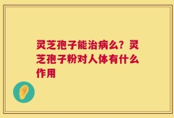 灵芝孢子能治病么？灵芝孢子粉对人体有什么作用