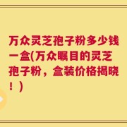 万众灵芝孢子粉多少钱一盒(万众瞩目的灵芝孢子粉，盒装价格揭晓！)