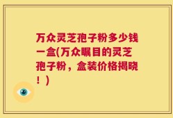 万众灵芝孢子粉多少钱一盒(万众瞩目的灵芝孢子粉，盒装价格揭晓！)