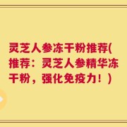灵芝人参冻干粉推荐(推荐：灵芝人参精华冻干粉，强化免疫力！)