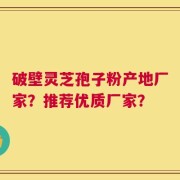 破壁灵芝孢子粉产地厂家？推荐优质厂家？