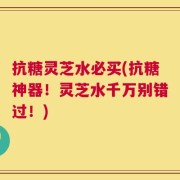 抗糖灵芝水必买(抗糖神器！灵芝水千万别错过！)