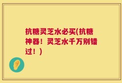 抗糖灵芝水必买(抗糖神器！灵芝水千万别错过！)