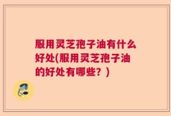 服用灵芝孢子油有什么好处(服用灵芝孢子油的好处有哪些？)