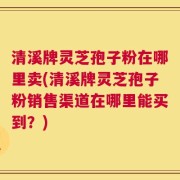 清溪牌灵芝孢子粉在哪里卖(清溪牌灵芝孢子粉销售渠道在哪里能买到？)
