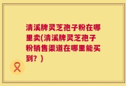 清溪牌灵芝孢子粉在哪里卖(清溪牌灵芝孢子粉销售渠道在哪里能买到？)