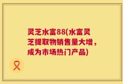灵芝水富88(水富灵芝提取物销售量大增，成为市场热门产品)