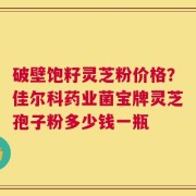 破壁饱籽灵芝粉价格？佳尔科药业菌宝牌灵芝孢子粉多少钱一瓶