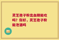 灵芝孢子粉出血期能吃吗？你好，灵芝孢子粉能泡酒吗