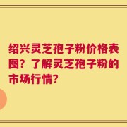 绍兴灵芝孢子粉价格表图？了解灵芝孢子粉的市场行情？