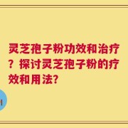 灵芝孢子粉功效和治疗？探讨灵芝孢子粉的疗效和用法？