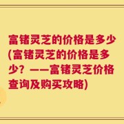 富锗灵芝的价格是多少(富锗灵芝的价格是多少？——富锗灵芝价格查询及购买攻略)