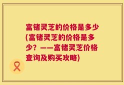富锗灵芝的价格是多少(富锗灵芝的价格是多少？——富锗灵芝价格查询及购买攻略)