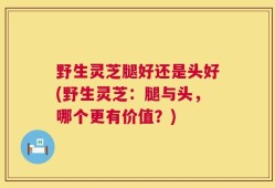 野生灵芝腿好还是头好(野生灵芝：腿与头，哪个更有价值？)