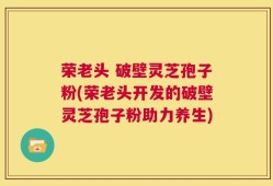 荣老头 破壁灵芝孢子粉(荣老头开发的破壁灵芝孢子粉助力养生)