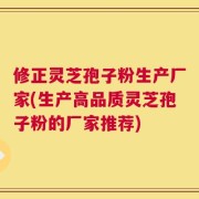 修正灵芝孢子粉生产厂家(生产高品质灵芝孢子粉的厂家推荐)