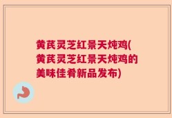黄芪灵芝红景天炖鸡(黄芪灵芝红景天炖鸡的美味佳肴新品发布)